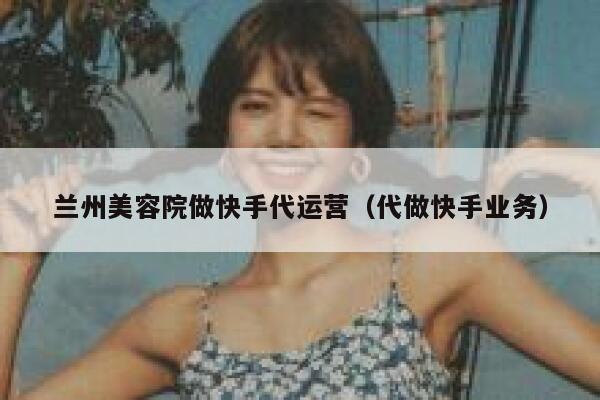 兰州美容院做快手代运营（代做快手业务）