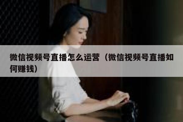 微信视频号直播怎么运营（微信视频号直播如何赚钱）