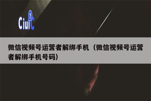 微信视频号运营者解绑手机（微信视频号运营者解绑手机号码）