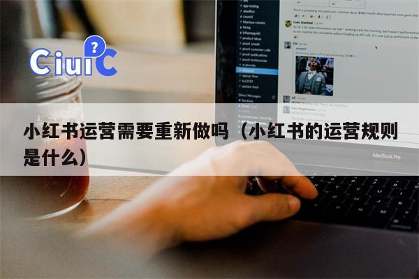 小红书运营需要重新做吗（小红书的运营规则是什么）