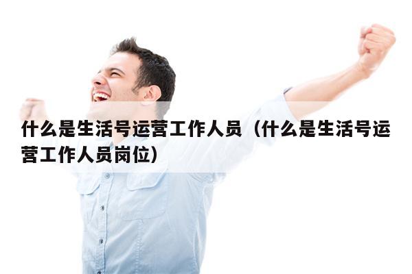 什么是生活号运营工作人员（什么是生活号运营工作人员岗位）