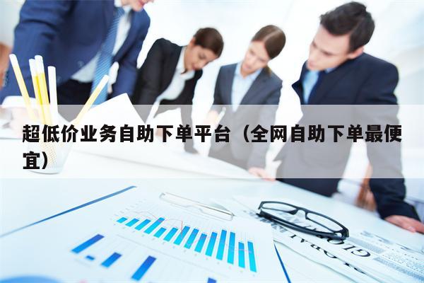 超低价业务自助下单平台（全网自助下单最便宜）