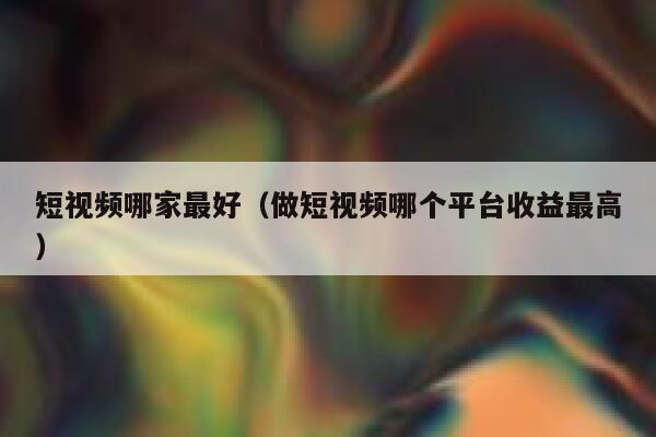 短视频哪家最好（做短视频哪个平台收益最高）