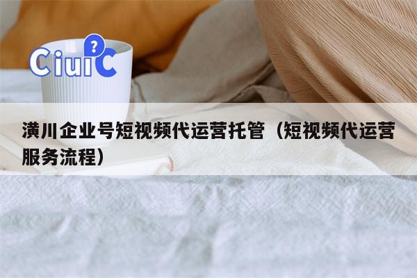 潢川企业号短视频代运营托管（短视频代运营服务流程）