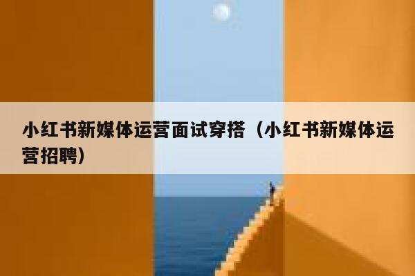 小红书新媒体运营面试穿搭（小红书新媒体运营招聘）