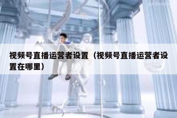 视频号直播运营者设置（视频号直播运营者设置在哪里）