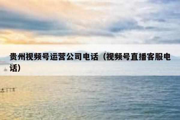 贵州视频号运营公司电话（视频号直播客服电话）