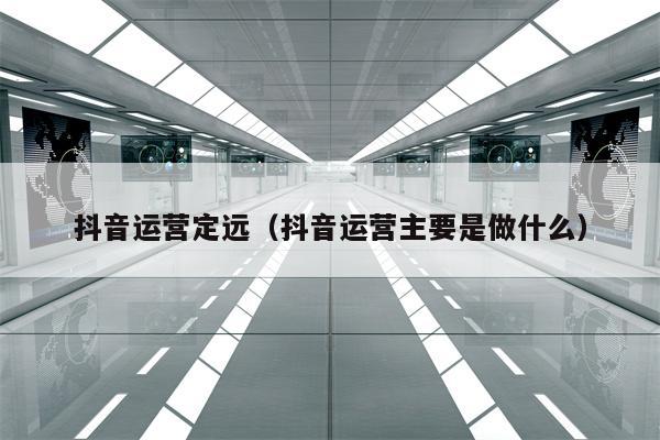 抖音运营定远（抖音运营主要是做什么）