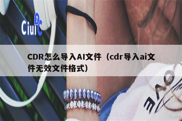 CDR怎么导入AI文件（cdr导入ai文件无效文件格式）