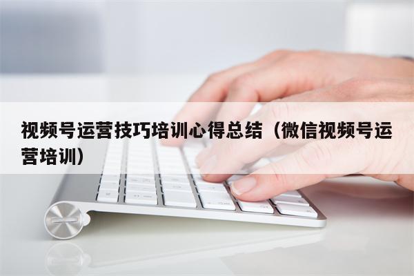 视频号运营技巧培训心得总结（微信视频号运营培训）