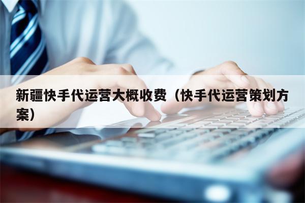 新疆快手代运营大概收费（快手代运营策划方案）