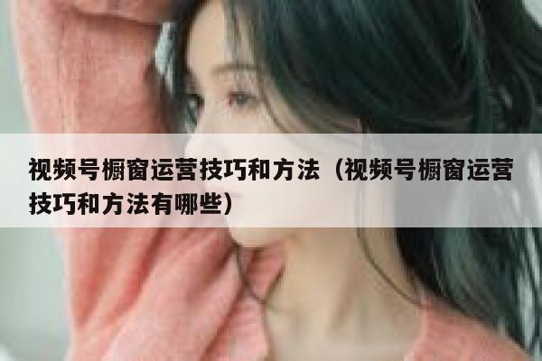 视频号橱窗运营技巧和方法（视频号橱窗运营技巧和方法有哪些）