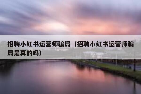 招聘小红书运营师骗局（招聘小红书运营师骗局是真的吗）