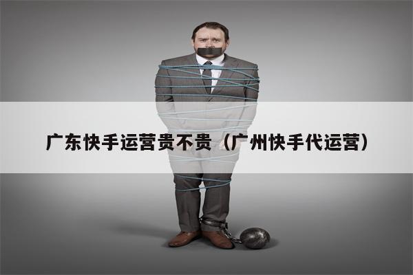 广东快手运营贵不贵（广州快手代运营）