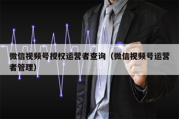 微信视频号授权运营者查询（微信视频号运营者管理）