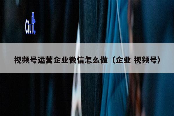 视频号运营企业微信怎么做（企业 视频号）