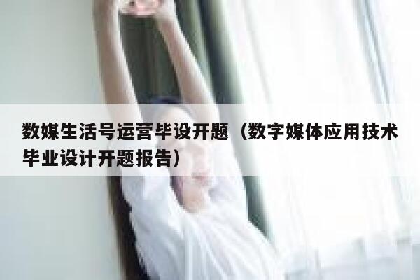 数媒生活号运营毕设开题（数字媒体应用技术毕业设计开题报告）