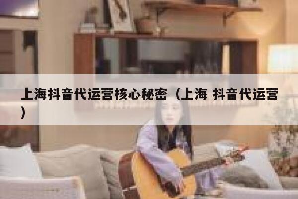 上海抖音代运营核心秘密（上海 抖音代运营）