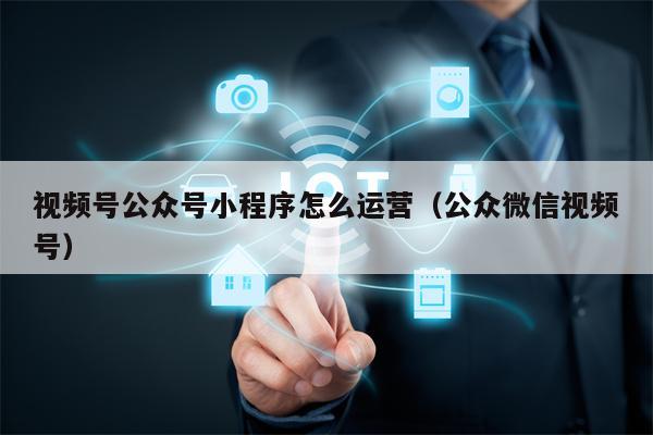 视频号公众号小程序怎么运营（公众微信视频号）