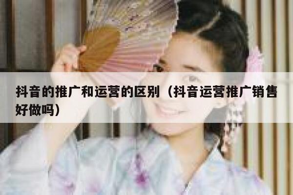 抖音的推广和运营的区别（抖音运营推广销售好做吗）