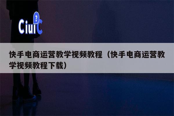 快手电商运营教学视频教程（快手电商运营教学视频教程下载）