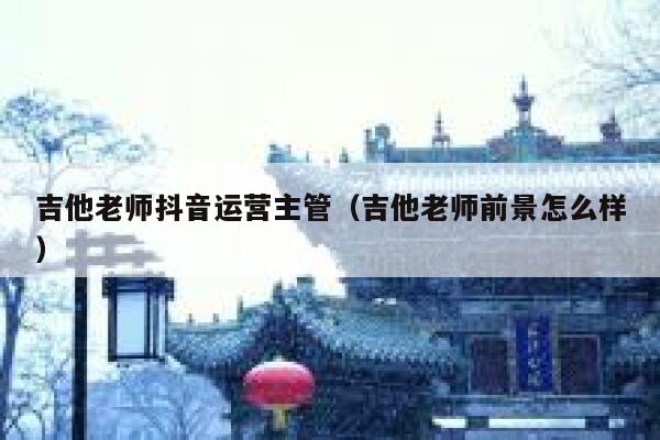 吉他老师抖音运营主管（吉他老师前景怎么样）