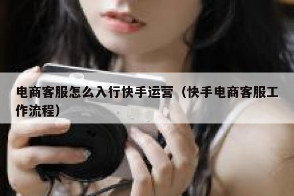 电商客服怎么入行快手运营（快手电商客服工作流程）