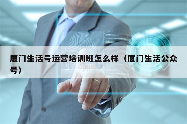 厦门生活号运营培训班怎么样（厦门生活公众号）