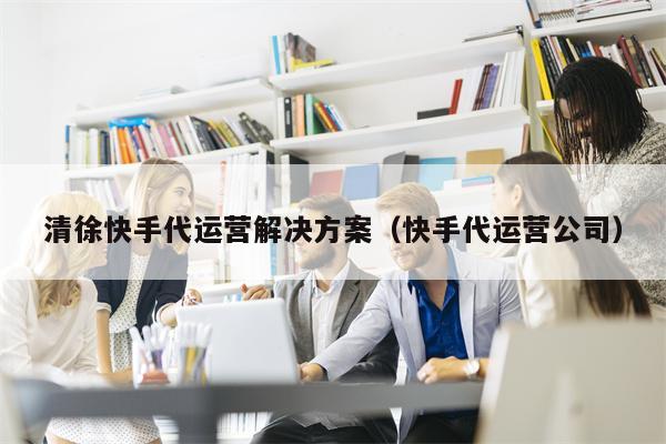 清徐快手代运营解决方案（快手代运营公司）