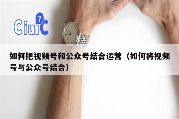 如何把视频号和公众号结合运营（如何将视频号与公众号结合）