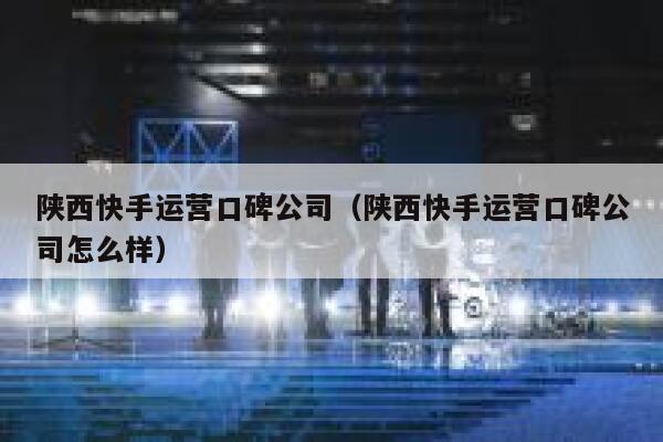 陕西快手运营口碑公司（陕西快手运营口碑公司怎么样）