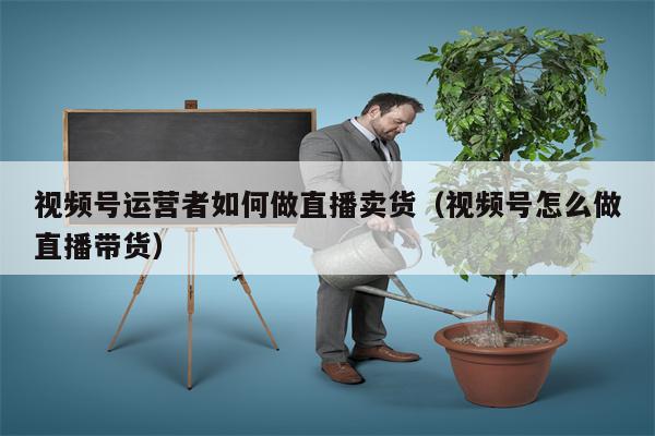 视频号运营者如何做直播卖货（视频号怎么做直播带货）