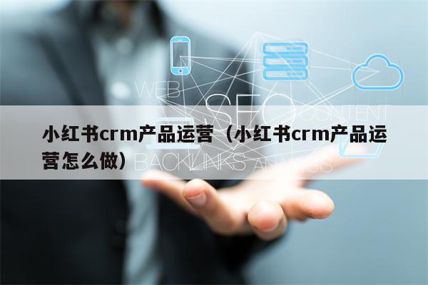 小红书crm产品运营（小红书crm产品运营怎么做）