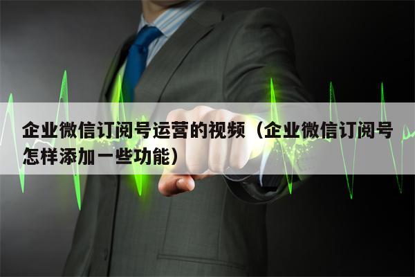 企业微信订阅号运营的视频（企业微信订阅号怎样添加一些功能）