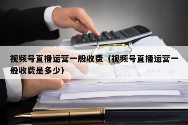 视频号直播运营一般收费（视频号直播运营一般收费是多少）