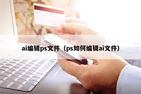 ai编辑ps文件（ps如何编辑ai文件）