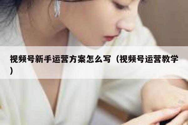 视频号新手运营方案怎么写（视频号运营教学）