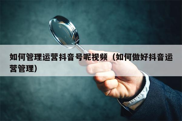 如何管理运营抖音号呢视频（如何做好抖音运营管理）