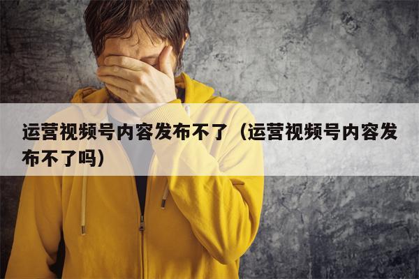 运营视频号内容发布不了（运营视频号内容发布不了吗）