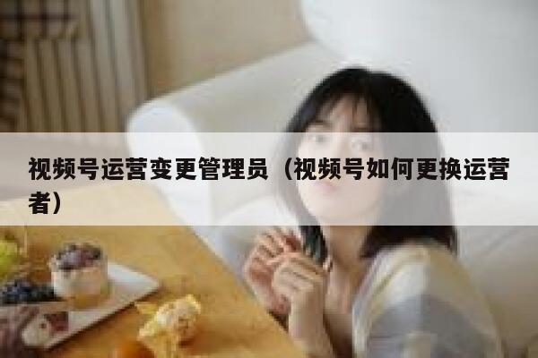 视频号运营变更管理员（视频号如何更换运营者）