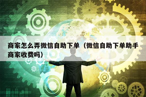 商家怎么弄微信自助下单（微信自助下单助手商家收费吗）