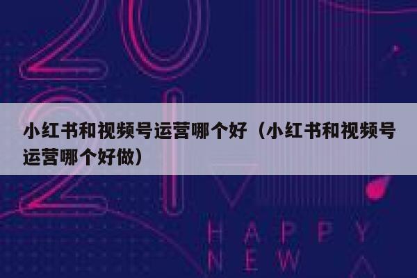 小红书和视频号运营哪个好（小红书和视频号运营哪个好做）