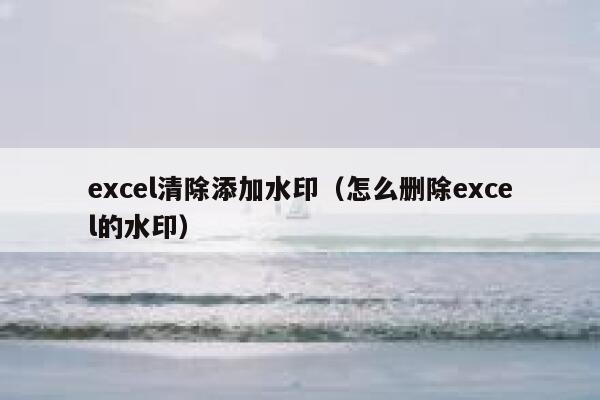 excel清除添加水印（怎么删除excel的水印）