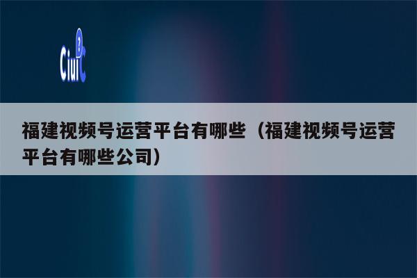 福建视频号运营平台有哪些（福建视频号运营平台有哪些公司）