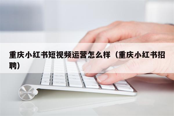 重庆小红书短视频运营怎么样（重庆小红书招聘）