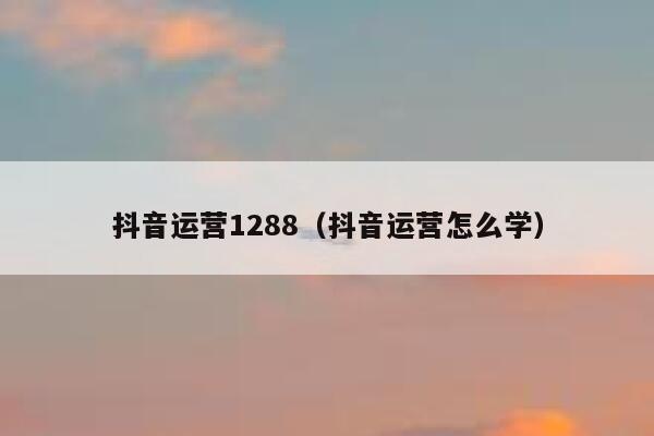 抖音运营1288（抖音运营怎么学）