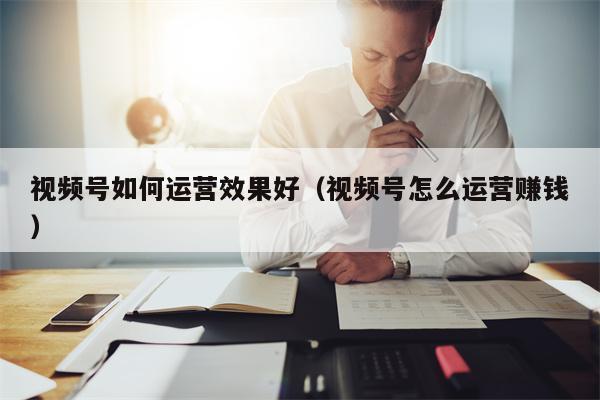 视频号如何运营效果好（视频号怎么运营赚钱）