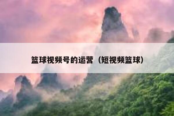 篮球视频号的运营（短视频篮球）