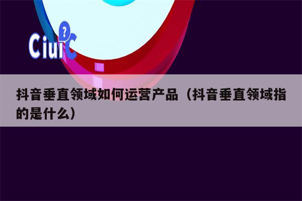 抖音垂直领域如何运营产品（抖音垂直领域指的是什么）