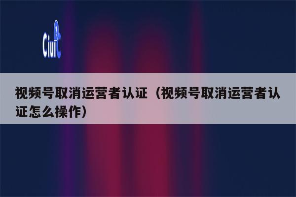 视频号取消运营者认证（视频号取消运营者认证怎么操作）